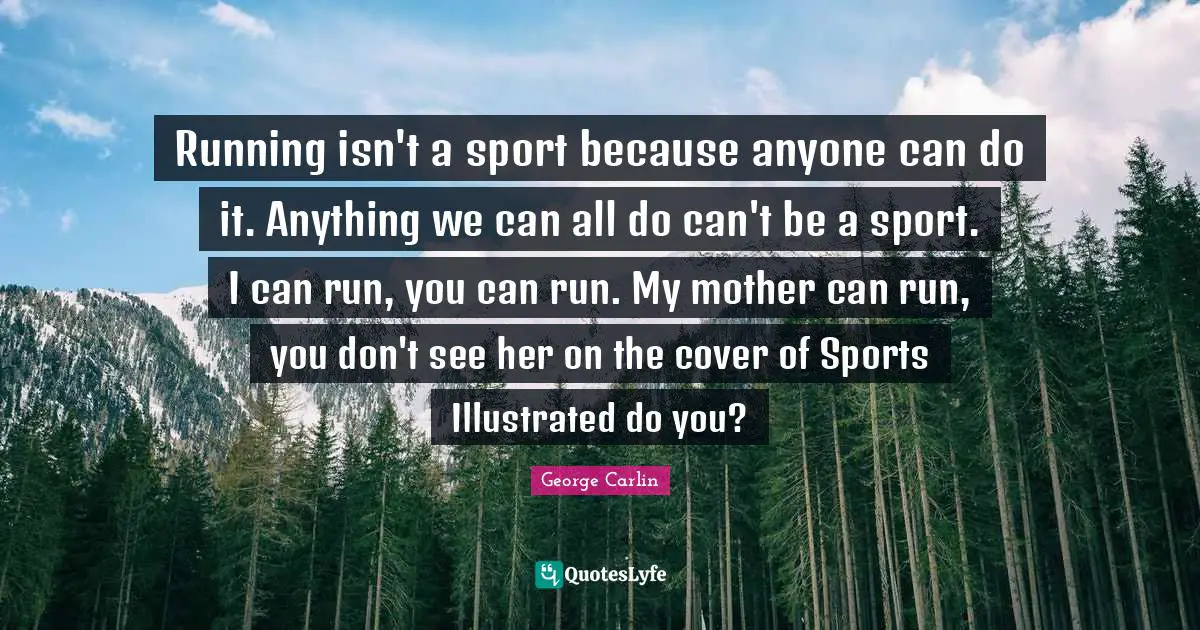 Running isn't a sport because anyone can do it. Anything we can all do can't be a sport. I can run, you can run. My mother can run, you don't see her on the cover of Sports Illustrated do you?