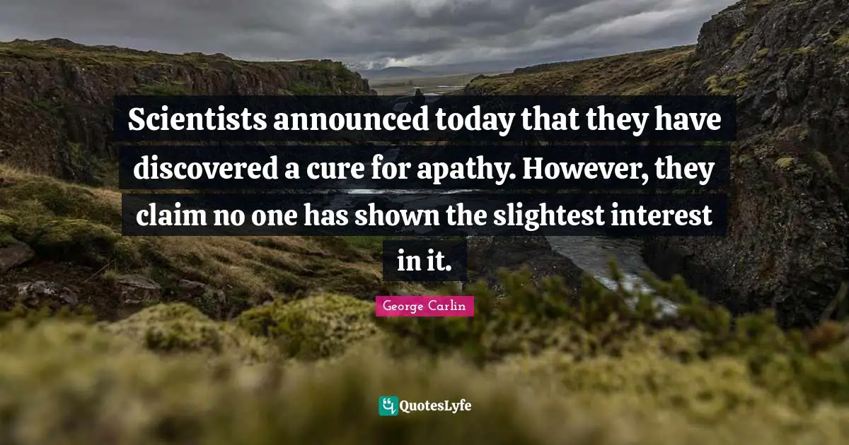 Scientists announced today that they have discovered a cure for apathy. However, they claim no one has shown the slightest interest in it.
