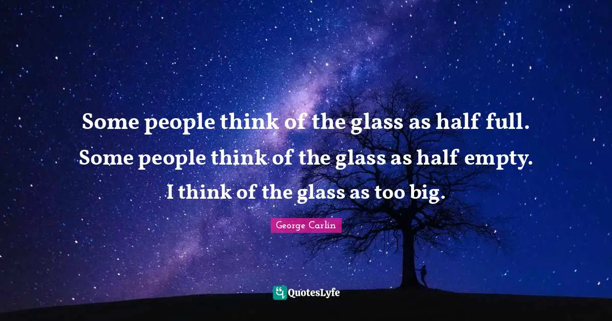 Some people think of the glass as half full. Some people think of the glass as half empty. I think of the glass as too big.