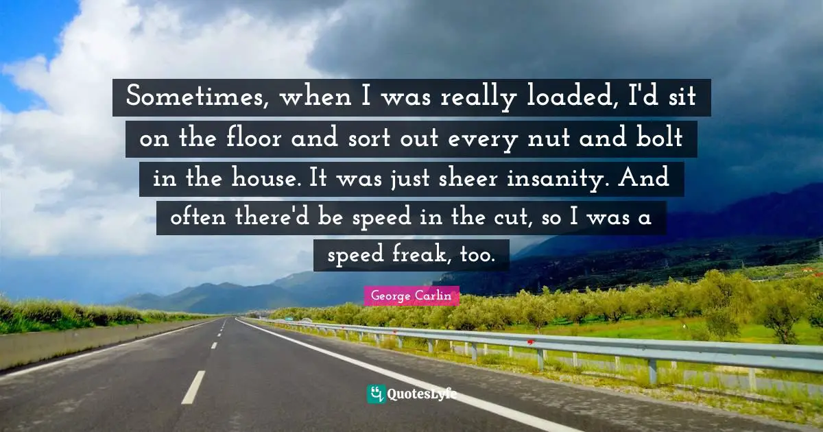 Sometimes, when I was really loaded, I'd sit on the floor and sort out every nut and bolt in the house. It was just sheer insanity. And often there'd be speed in the cut, so I was a speed freak, too.