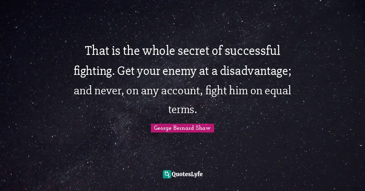 That is the whole secret of successful fighting. Get your enemy at a disadvantage; and never, on any account, fight him on equal terms.