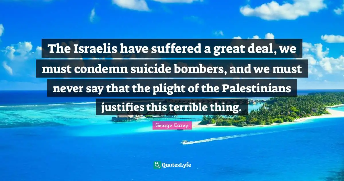 The Israelis have suffered a great deal, we must condemn suicide bombers, and we must never say that the plight of the Palestinians justifies this terrible thing.