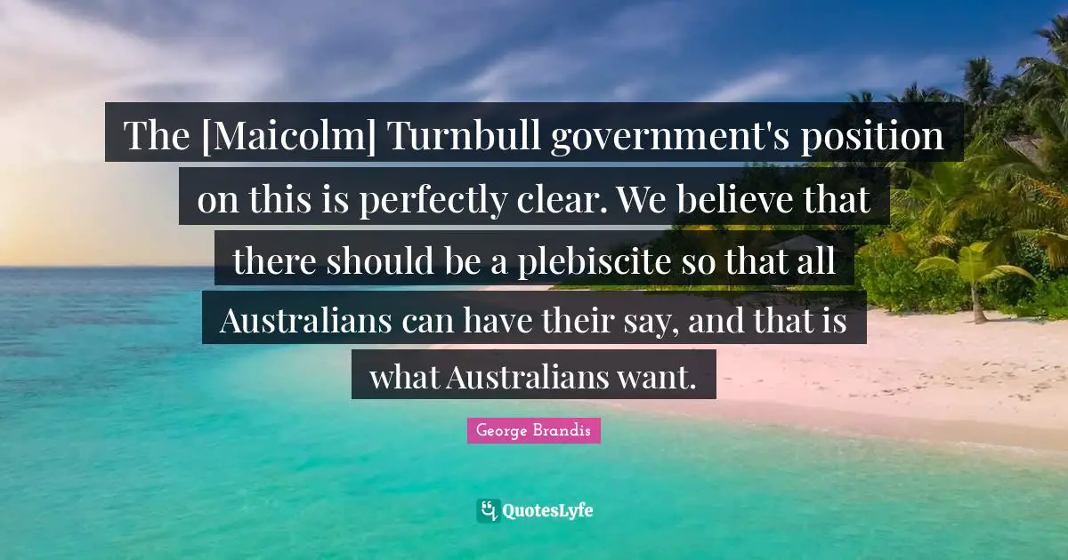 The [Maicolm] Turnbull government's position on this is perfectly clear. We believe that there should be a plebiscite so that all Australians can have their say, and that is what Australians want.