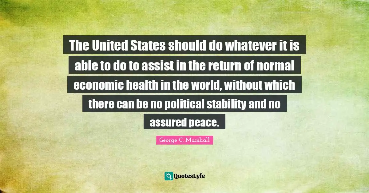 The United States should do whatever it is able to do to assist in the return of normal economic health in the world, without which there can be no political stability and no assured peace.