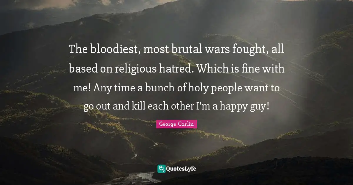 The bloodiest, most brutal wars fought, all based on religious hatred. Which is fine with me! Any time a bunch of holy people want to go out and kill each other I'm a happy guy!