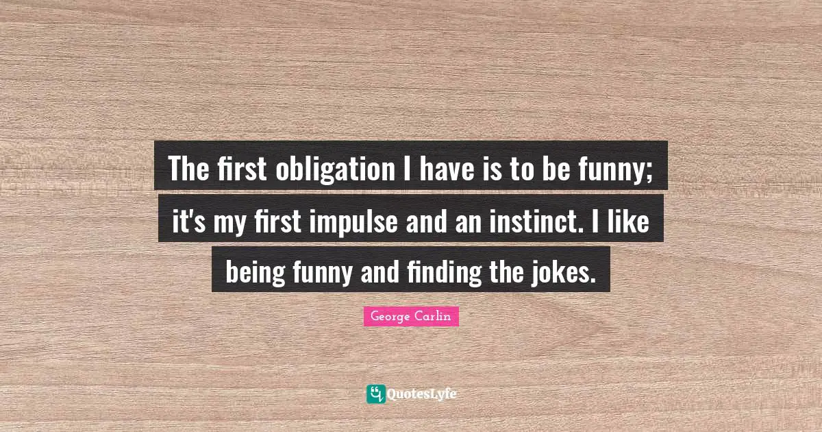 The first obligation I have is to be funny; it's my first impulse and an instinct. I like being funny and finding the jokes.