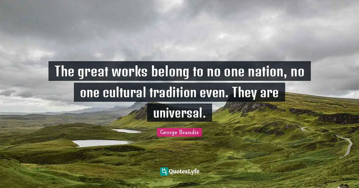 The great works belong to no one nation, no one cultural tradition even. They are universal.