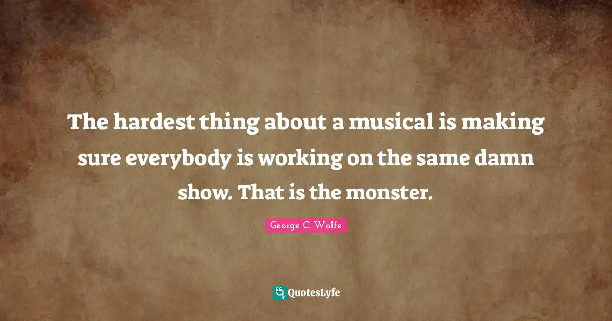 The hardest thing about a musical is making sure everybody is working on the same damn show. That is the monster.