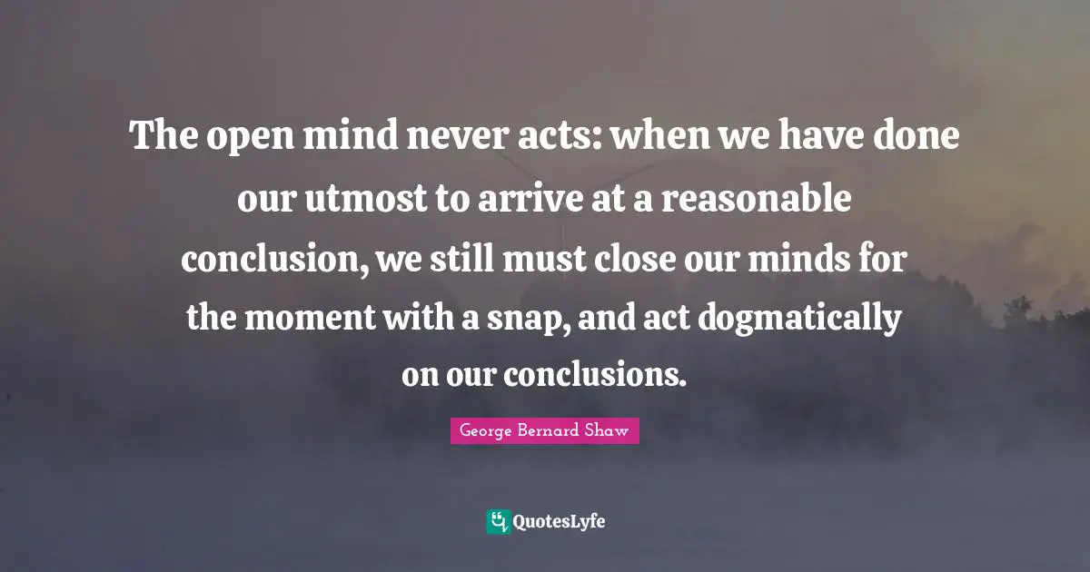 The open mind never acts: when we have done our utmost to arrive at a reasonable conclusion, we still must close our minds for the moment with a snap, and act dogmatically on our conclusions.
