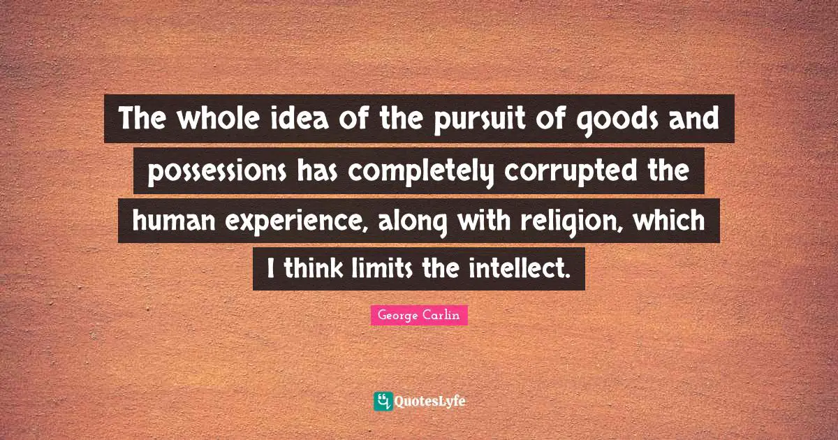 The whole idea of the pursuit of goods and possessions has completely corrupted the human experience, along with religion, which I think limits the intellect.