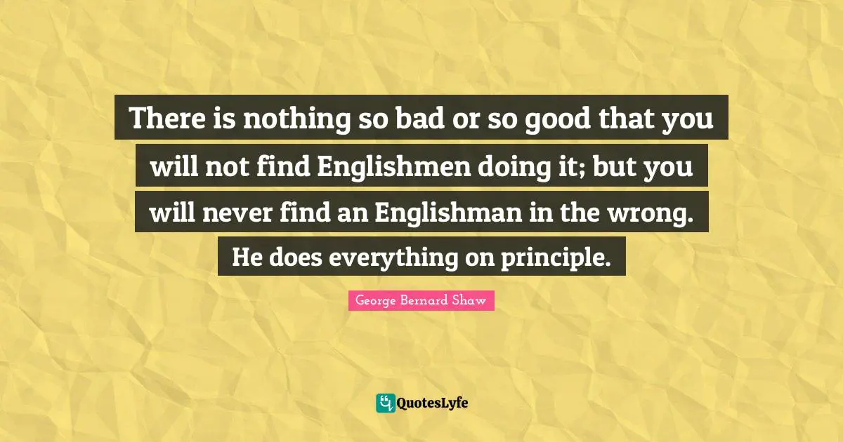 There is nothing so bad or so good that you will not find Englishmen doing it; but you will never find an Englishman in the wrong. He does everything on principle.