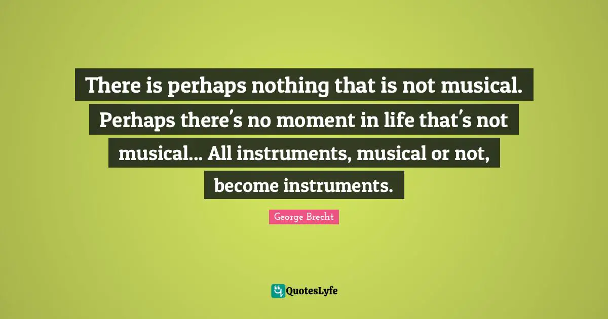 There is perhaps nothing that is not musical. Perhaps there's no moment in life that's not musical... All instruments, musical or not, become instruments.