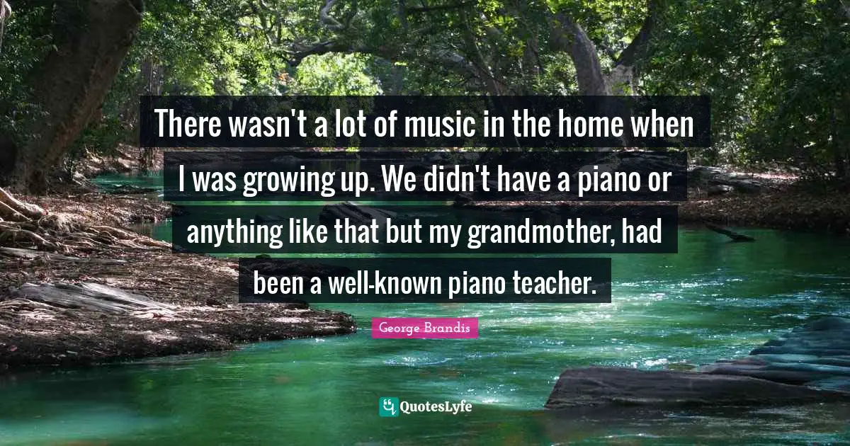 There wasn't a lot of music in the home when I was growing up. We didn't have a piano or anything like that but my grandmother, had been a well-known piano teacher.