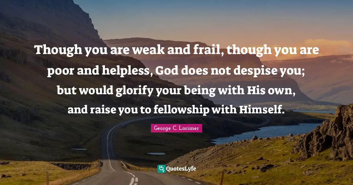 George C. Lorimer Quotes: "Though you are weak and frail, though you are poor and helpless, God does not despise you; but would glorify your being with His own, and raise you to fellowship with Himself."