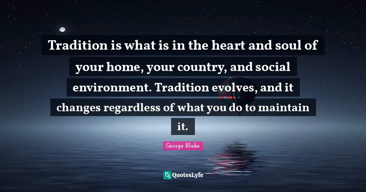 Tradition is what is in the heart and soul of your home, your country, and social environment. Tradition evolves, and it changes regardless of what you do to maintain it.