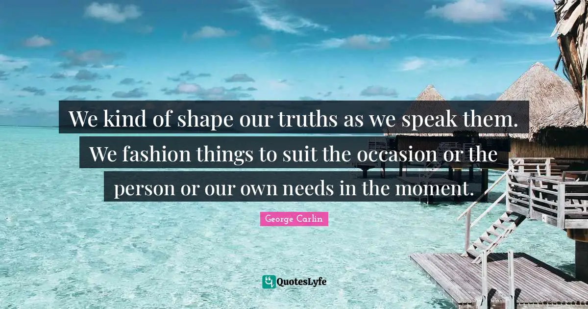 We kind of shape our truths as we speak them. We fashion things to suit the occasion or the person or our own needs in the moment.