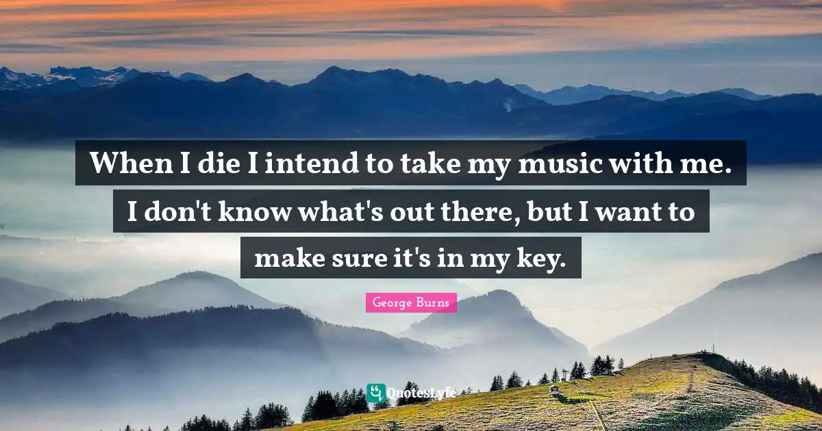 George Burns Quotes: "When I die I intend to take my music with me. I don't know what's out there, but I want to make sure it's in my key."