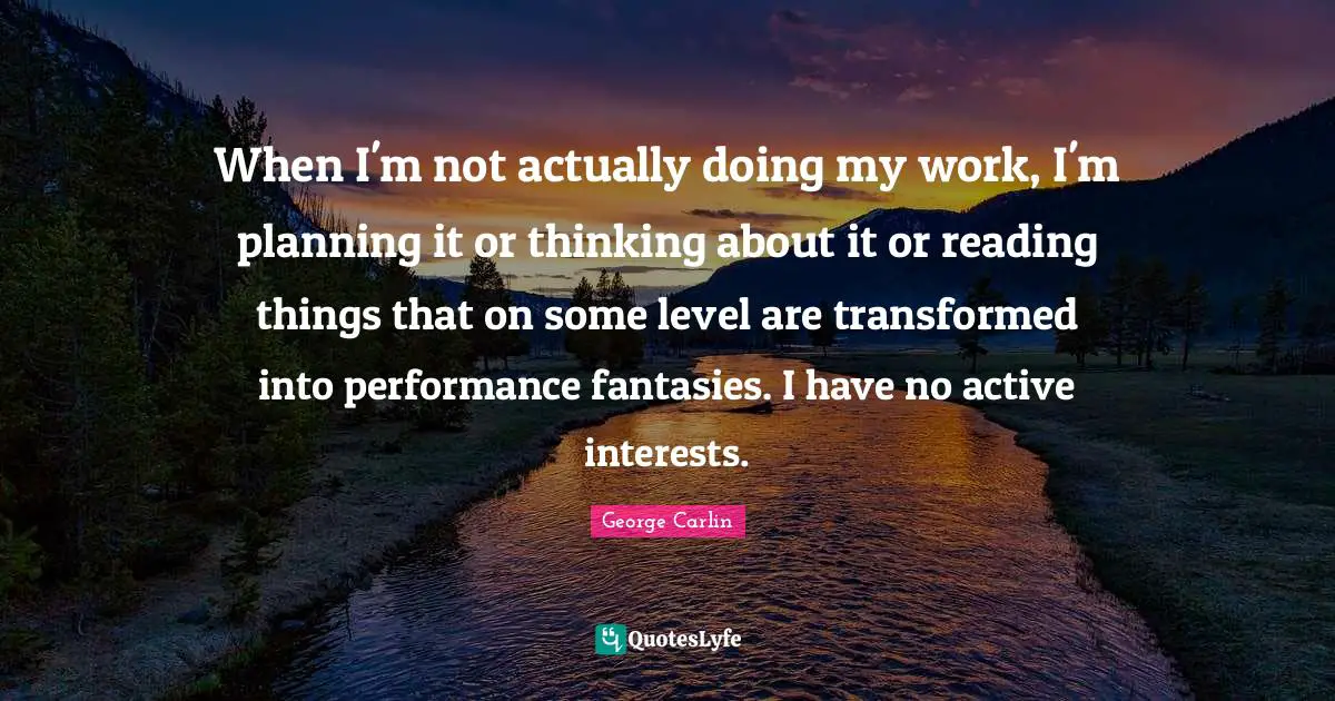 When I'm not actually doing my work, I'm planning it or thinking about it or reading things that on some level are transformed into performance fantasies. I have no active interests.