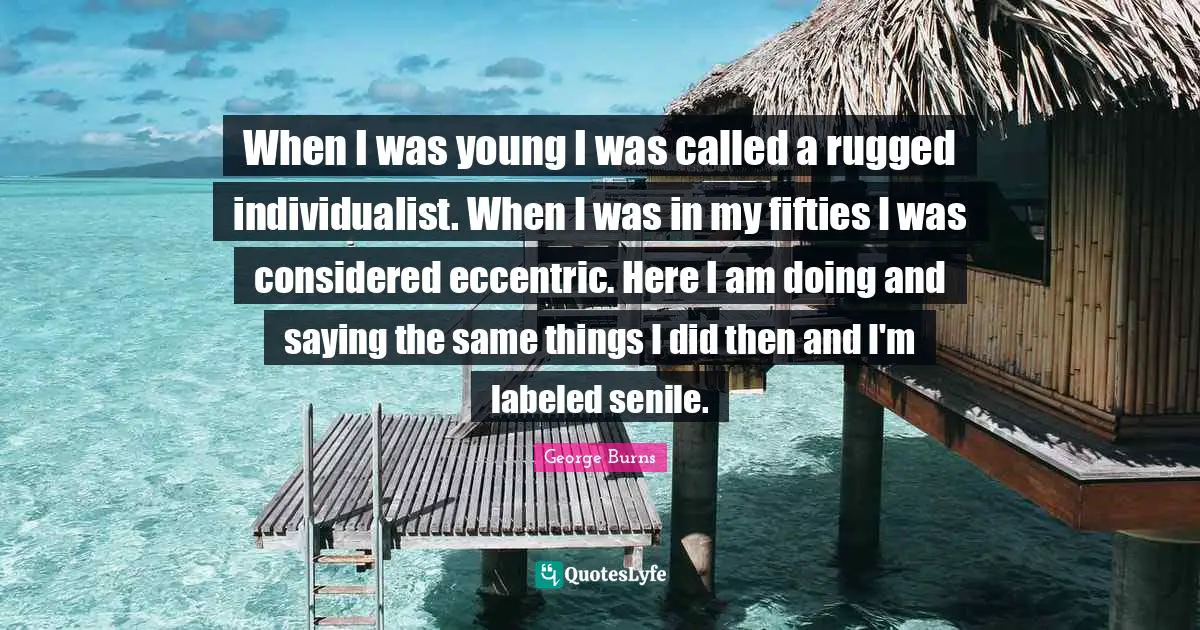 George Burns Quotes: "When I was young I was called a rugged individualist. When I was in my fifties I was considered eccentric. Here I am doing and saying the same things I did then and I'm labeled senile."