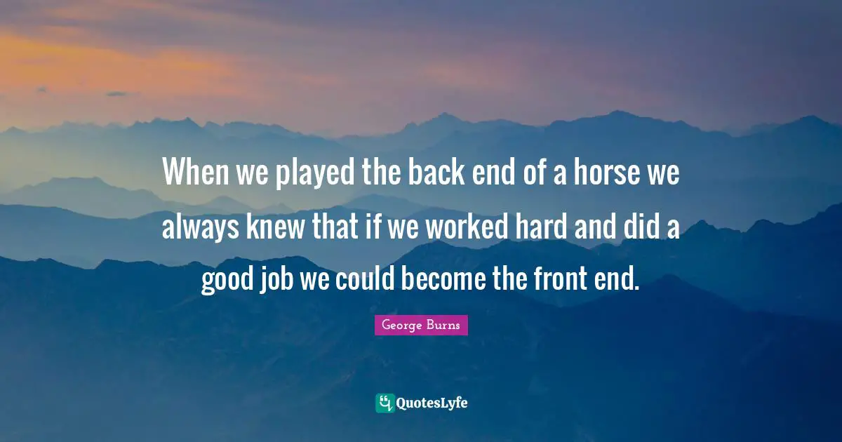 George Burns Quotes: "When we played the back end of a horse we always knew that if we worked hard and did a good job we could become the front end."