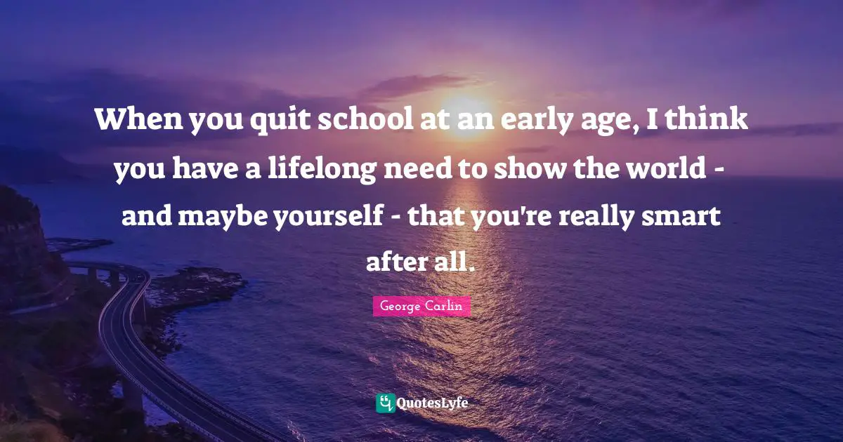 When you quit school at an early age, I think you have a lifelong need to show the world - and maybe yourself - that you're really smart after all.