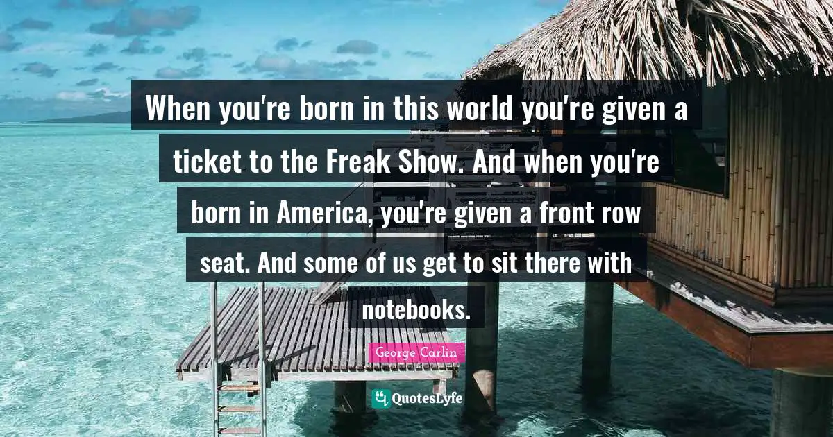 When you're born in this world you're given a ticket to the Freak Show. And when you're born in America, you're given a front row seat. And some of us get to sit there with notebooks.