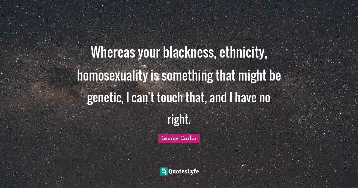 Whereas your blackness, ethnicity, homosexuality is something that might be genetic, I can't touch that, and I have no right.