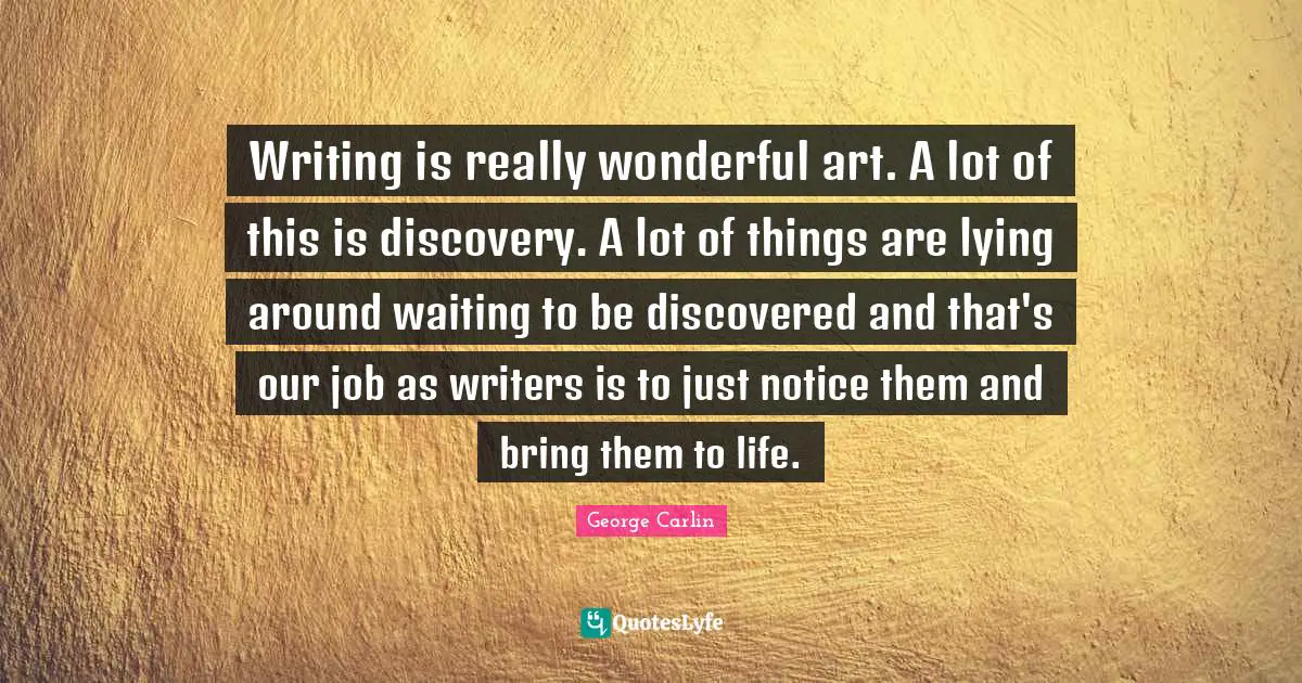 Writing is really wonderful art. A lot of this is discovery. A lot of things are lying around waiting to be discovered and that's our job as writers is to just notice them and bring them to life.