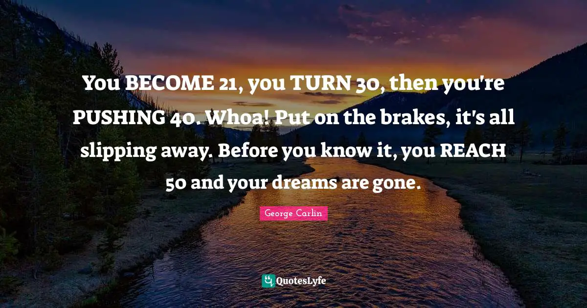 You BECOME 21, you TURN 30, then you're PUSHING 40. Whoa! Put on the brakes, it's all slipping away. Before you know it, you REACH 50 and your dreams are gone.