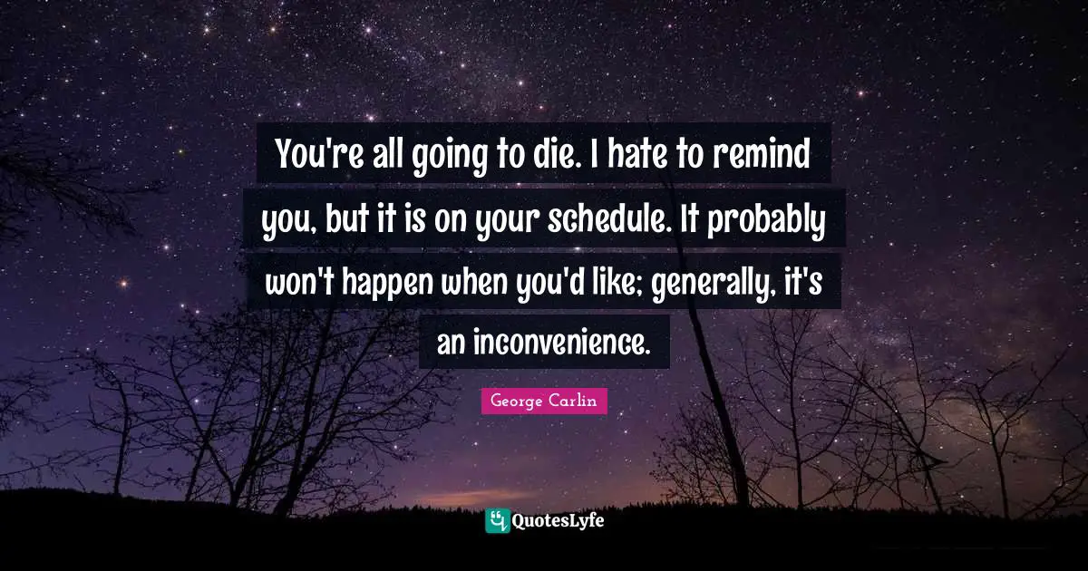 You're all going to die. I hate to remind you, but it is on your schedule. It probably won't happen when you'd like; generally, it's an inconvenience.
