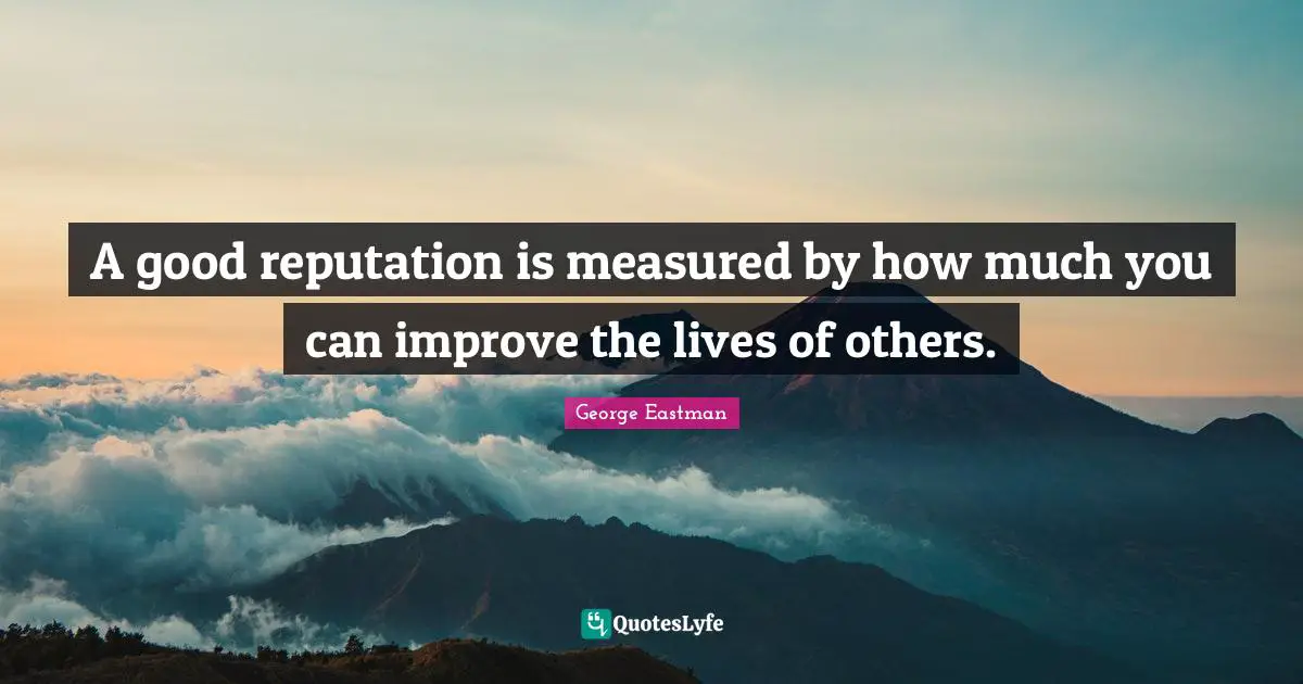 A good reputation is measured by how much you can improve the lives of others.
