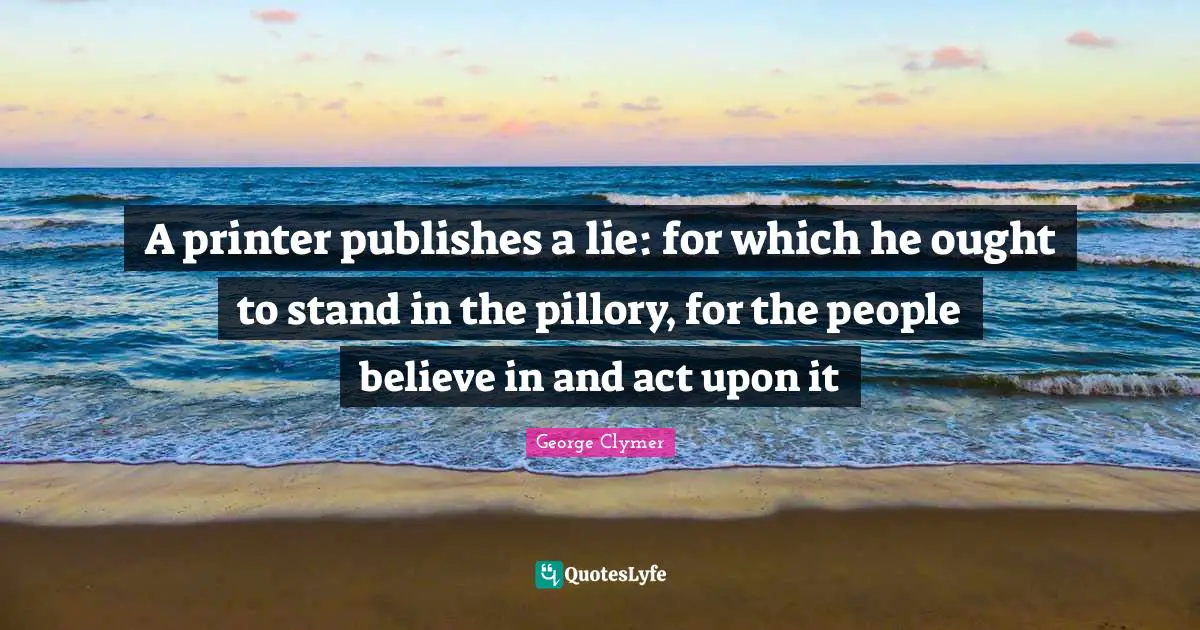 A printer publishes a lie: for which he ought to stand in the pillory, for the people believe in and act upon it