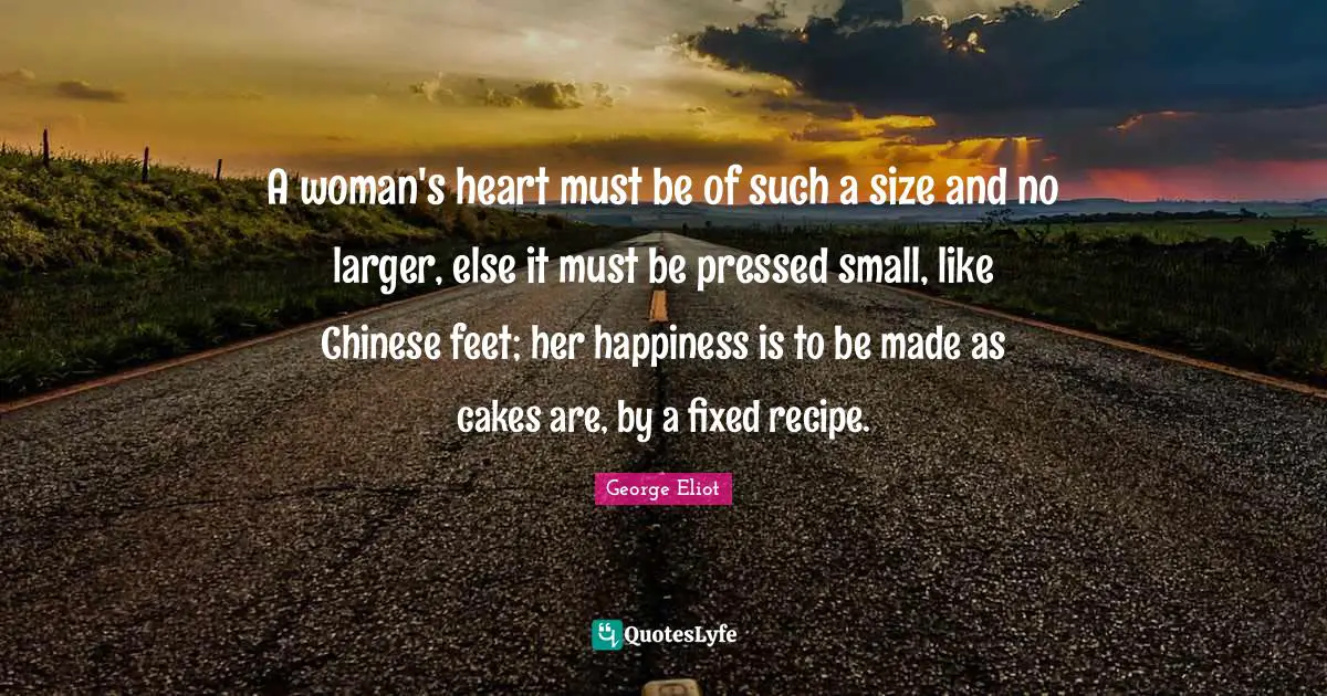 George Eliot Quotes: "A woman's heart must be of such a size and no larger, else it must be pressed small, like Chinese feet; her happiness is to be made as cakes are, by a fixed recipe."