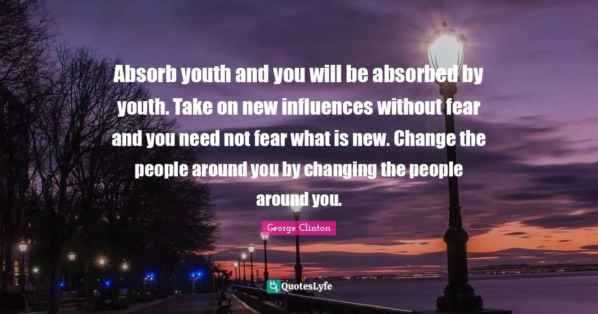 Absorb youth and you will be absorbed by youth. Take on new influences without fear and you need not fear what is new. Change the people around you by changing the people around you.