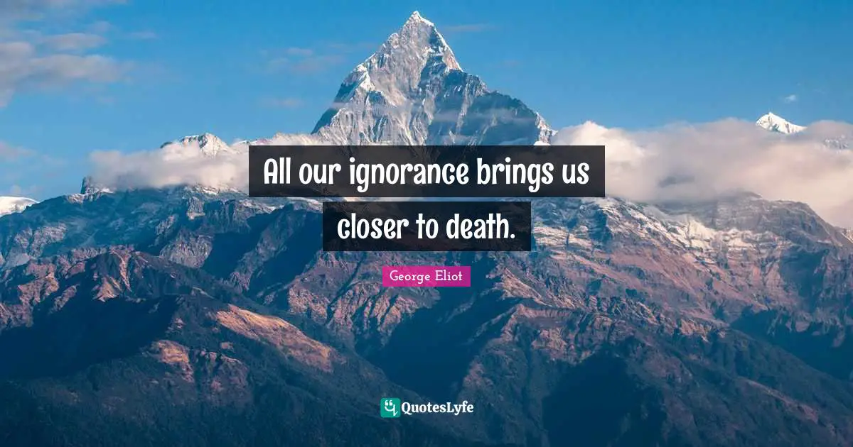 All our ignorance brings us closer to death.