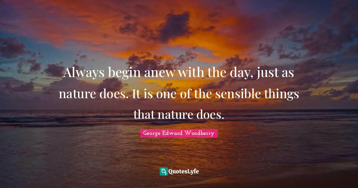 Always begin anew with the day, just as nature does. It is one of the sensible things that nature does.
