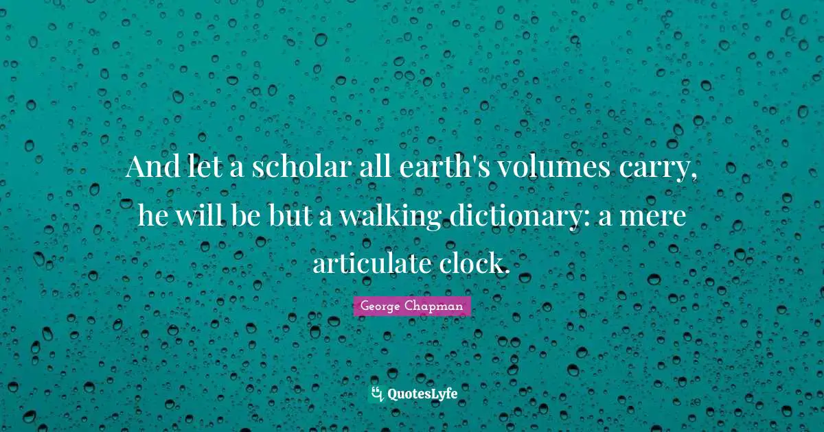 And let a scholar all earth's volumes carry, he will be but a walking dictionary: a mere articulate clock.