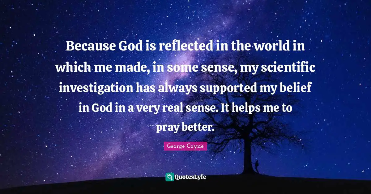Because God is reflected in the world in which me made, in some sense, my scientific investigation has always supported my belief in God in a very real sense. It helps me to pray better.