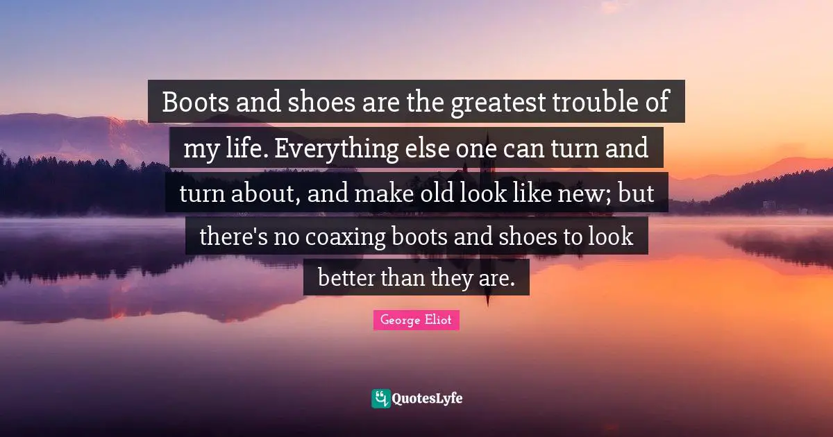 Boots and shoes are the greatest trouble of my life. Everything else one can turn and turn about, and make old look like new; but there's no coaxing boots and shoes to look better than they are.