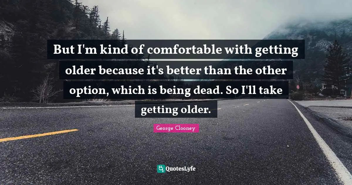 But I'm kind of comfortable with getting older because it's better than the other option, which is being dead. So I'll take getting older.
