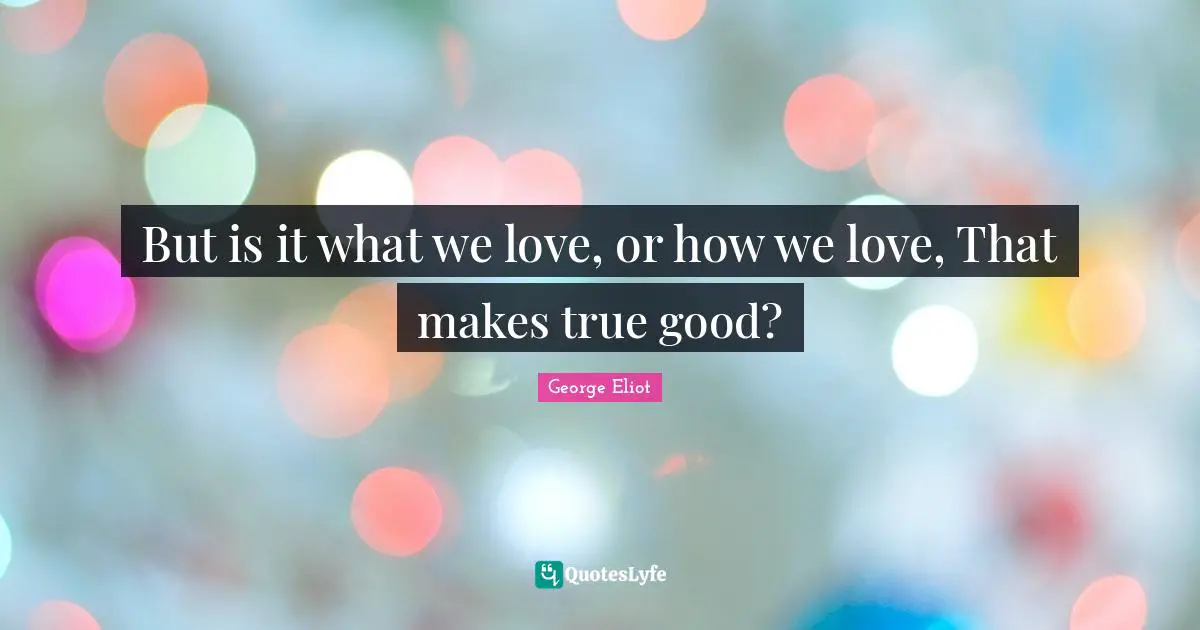 But is it what we love, or how we love, That makes true good?