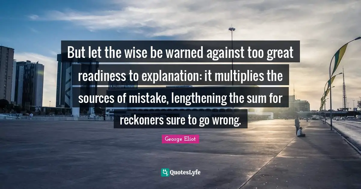 But let the wise be warned against too great readiness to explanation: it multiplies the sources of mistake, lengthening the sum for reckoners sure to go wrong.