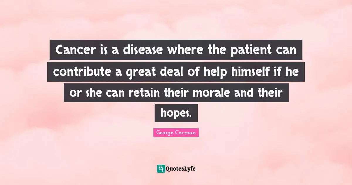 Cancer is a disease where the patient can contribute a great deal of help himself if he or she can retain their morale and their hopes.
