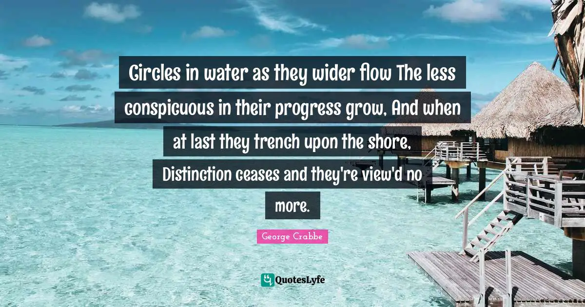 George Crabbe Quotes: "Circles in water as they wider flow The less conspicuous in their progress grow, And when at last they trench upon the shore, Distinction ceases and they're view'd no more."