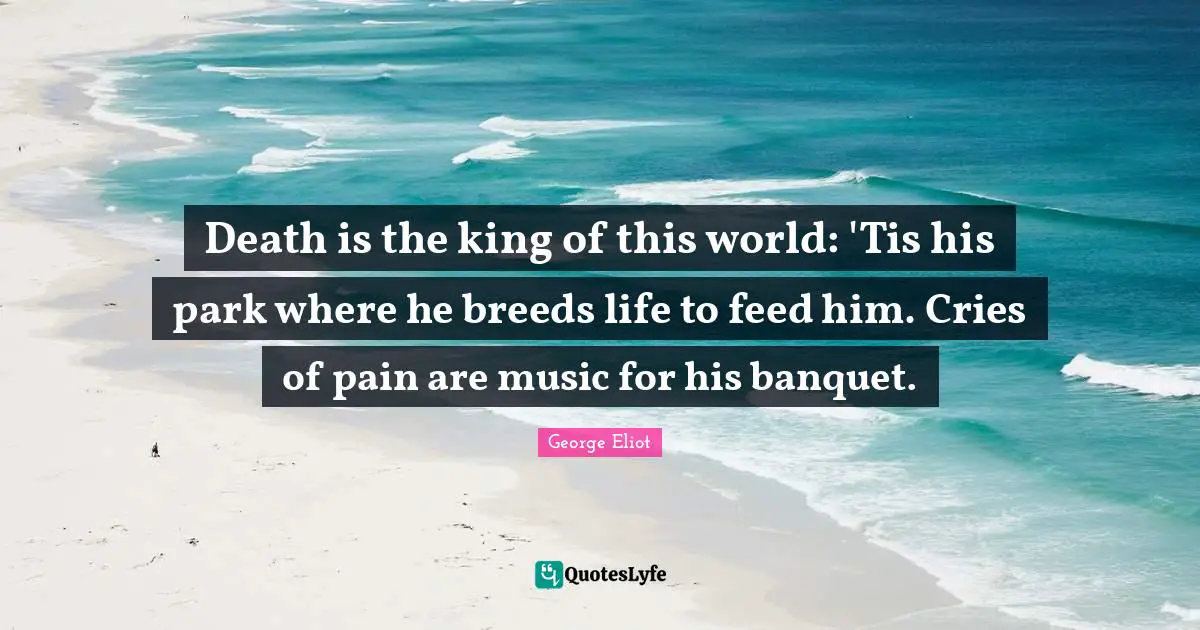 Death is the king of this world: 'Tis his park where he breeds life to feed him. Cries of pain are music for his banquet.
