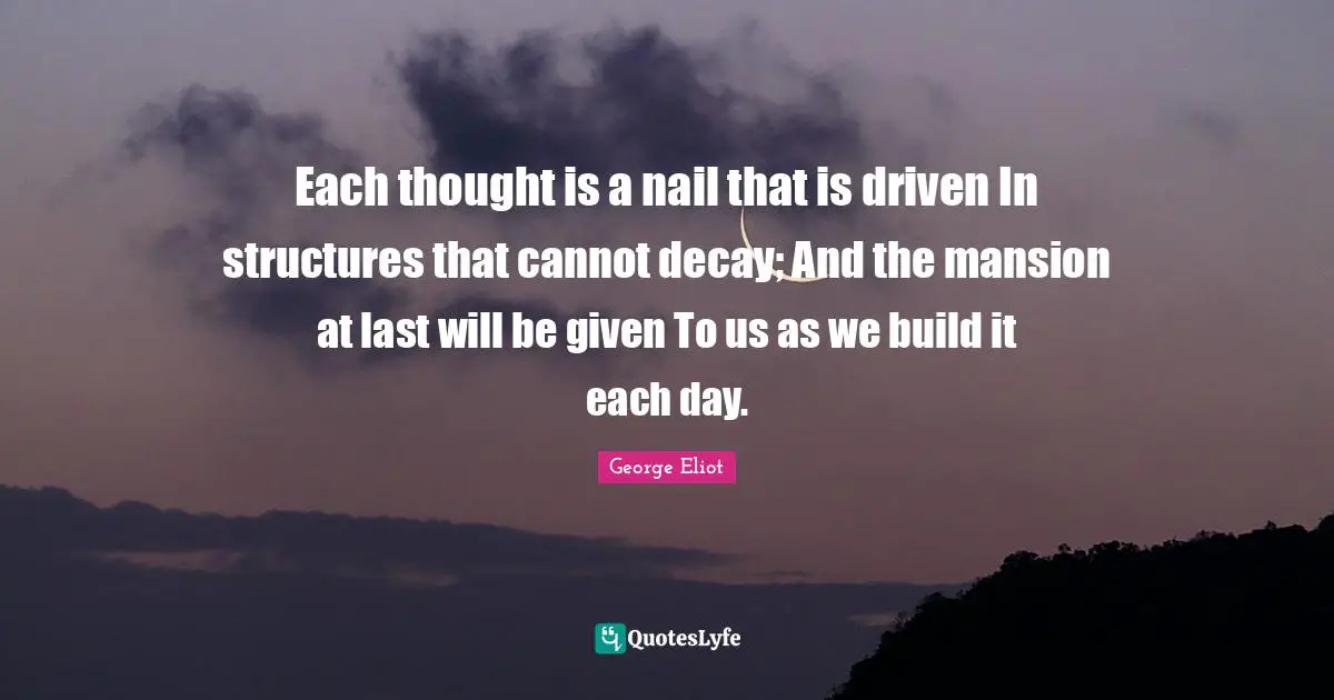 Each thought is a nail that is driven In structures that cannot decay; And the mansion at last will be given To us as we build it each day.