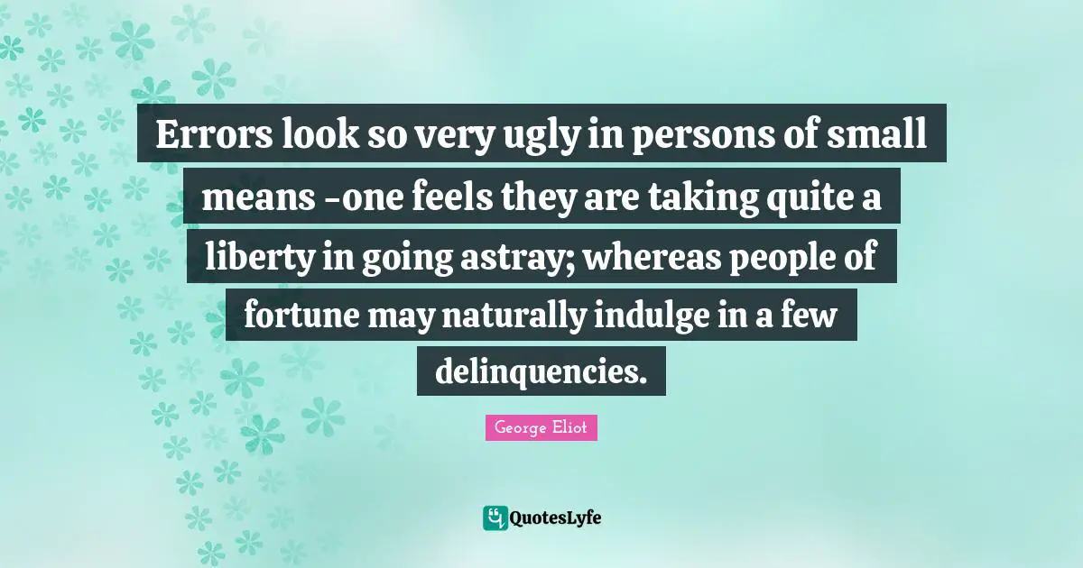 Errors look so very ugly in persons of small means -one feels they are taking quite a liberty in going astray; whereas people of fortune may naturally indulge in a few delinquencies.