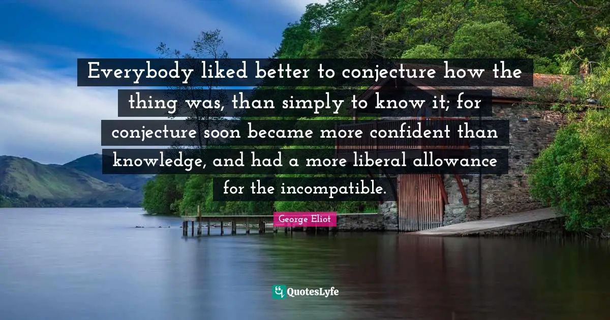 Everybody liked better to conjecture how the thing was, than simply to know it; for conjecture soon became more confident than knowledge, and had a more liberal allowance for the incompatible.