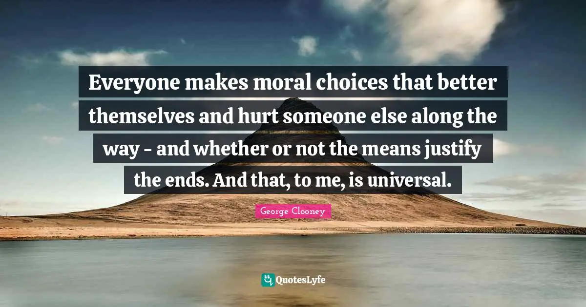 Everyone makes moral choices that better themselves and hurt someone else along the way - and whether or not the means justify the ends. And that, to me, is universal.