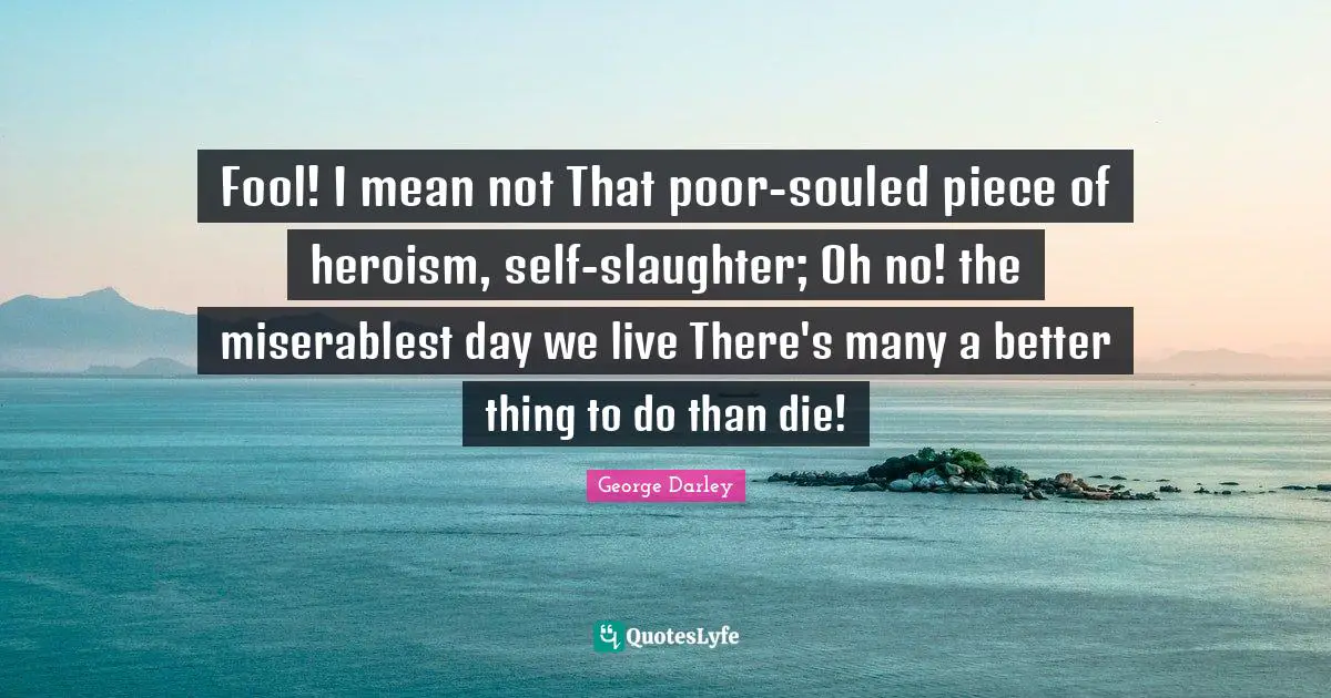 Fool! I mean not That poor-souled piece of heroism, self-slaughter; Oh no! the miserablest day we live There's many a better thing to do than die!